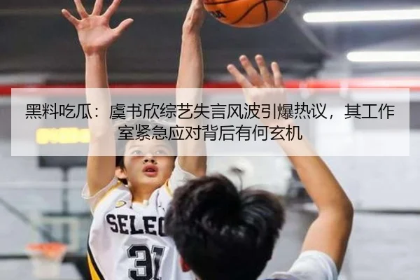 黑料吃瓜：虞书欣综艺失言风波引爆热议，其工作室紧急应对背后有何玄机