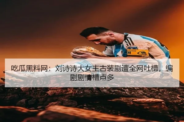 吃瓜黑料网：刘诗诗大女主古装剧遭全网吐槽，编剧剧情槽点多
