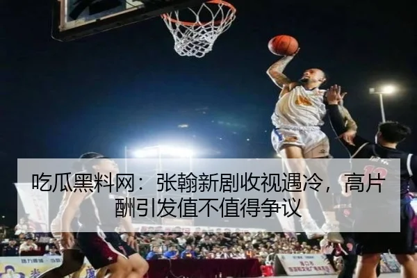 吃瓜黑料网：张翰新剧收视遇冷，高片酬引发值不值得争议