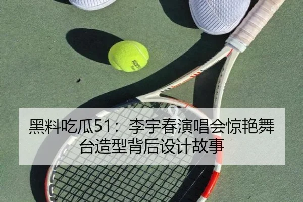 黑料吃瓜51：李宇春演唱会惊艳舞台造型背后设计故事